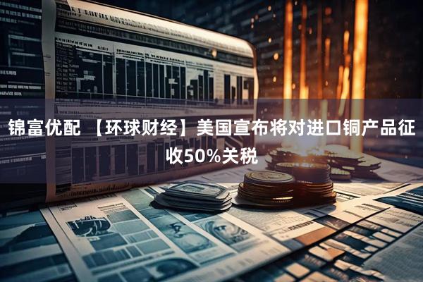 锦富优配 【环球财经】美国宣布将对进口铜产品征收50%关税