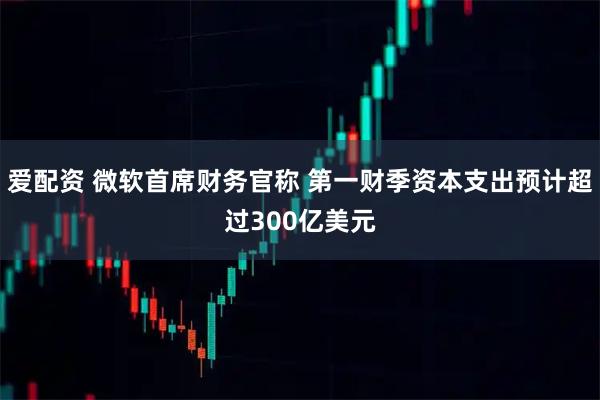 爱配资 微软首席财务官称 第一财季资本支出预计超过300亿美元
