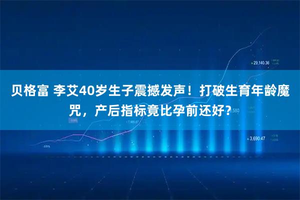 贝格富 李艾40岁生子震撼发声！打破生育年龄魔咒，产后指标竟比孕前还好？