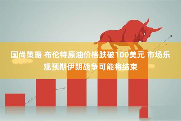 国尚策略 布伦特原油价格跌破100美元 市场乐观预期伊朗战争可能将结束