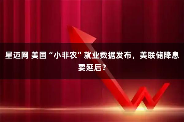星迈网 美国“小非农”就业数据发布，美联储降息要延后？