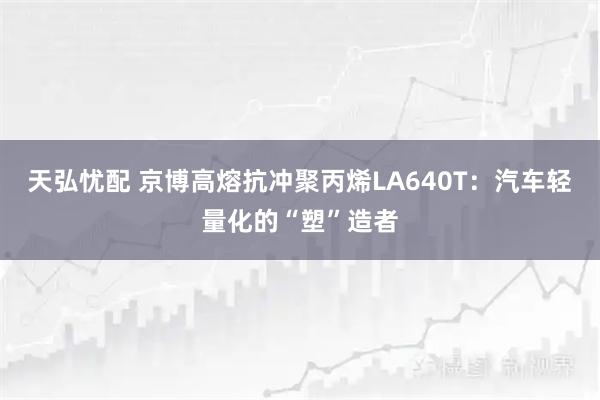 天弘忧配 京博高熔抗冲聚丙烯LA640T：汽车轻量化的“塑”造者