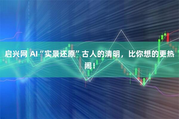 启兴网 AI“实景还原”古人的清明，比你想的更热闹！