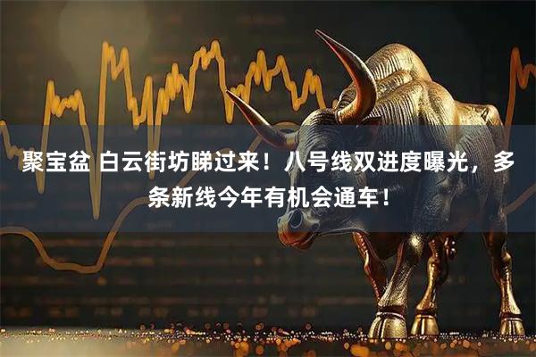 聚宝盆 白云街坊睇过来！八号线双进度曝光，多条新线今年有机会通车！