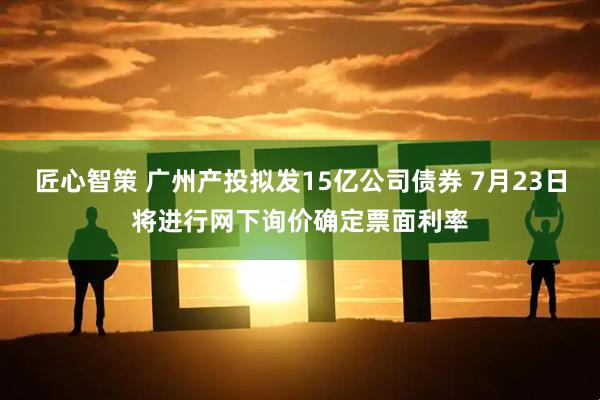 匠心智策 广州产投拟发15亿公司债券 7月23日将进行网下询价确定票面利率